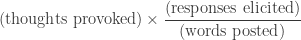 \displaystyle(\text{thoughts provoked})\times \frac{(\text{responses elicited})}{(\text{words posted})}